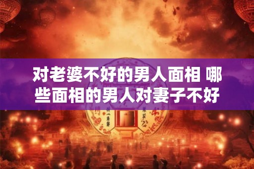 对老婆不好的男人面相 哪些面相的男人对妻子不好