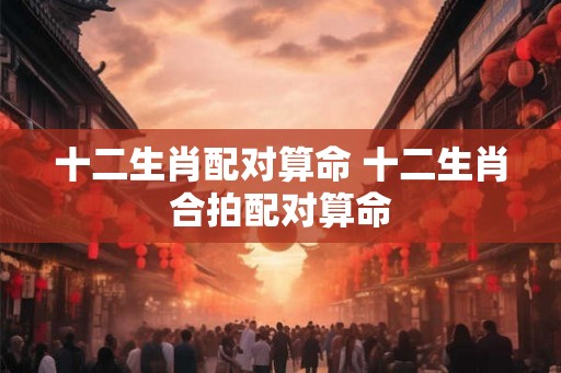 十二生肖配对算命 十二生肖合拍配对算命