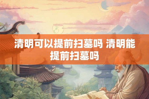 清明可以提前扫墓吗 清明能提前扫墓吗