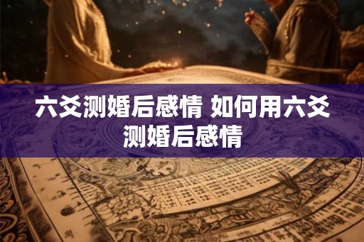 六爻测婚后感情 如何用六爻测婚后感情 六爻测婚后感情 如何用六爻测婚后感情