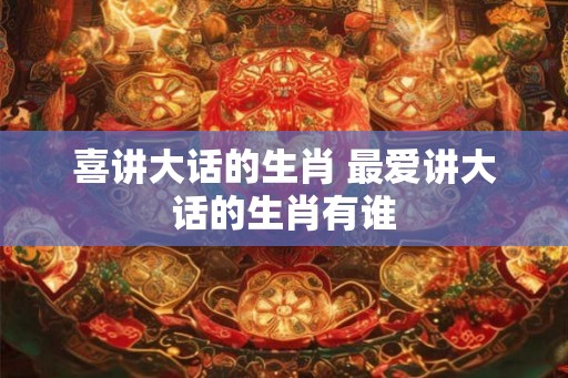喜讲大话的生肖 最爱讲大话的生肖有谁