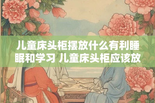 儿童床头柜摆放什么有利睡眠和学习 儿童床头柜应该放什么