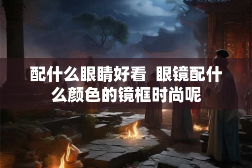 配什么眼睛好看  眼镜配什么颜色的镜框时尚呢
