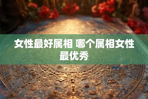 女性最好属相 哪个属相女性最优秀