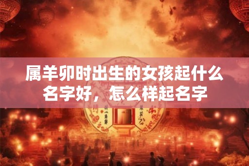 属羊卯时出生的女孩起什么名字好，怎么样起名字