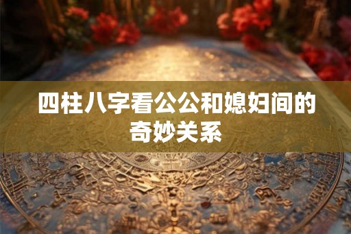 四柱八字看公公和媳妇间的奇妙关系 四柱八字看公公和媳妇间的奇妙关系