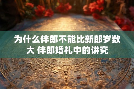 为什么伴郎不能比新郎岁数大 伴郎婚礼中的讲究