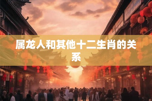 属龙人和其他十二生肖的关系 属龙人和其他十二生肖的关系
