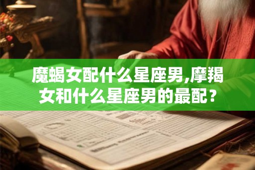 魔蝎女配什么星座男,摩羯女和什么星座男的最配? 魔蝎女配什么星座男,摩羯女和什么星座男的最配?