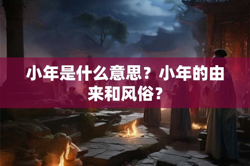 小年是什么意思？小年的由来和风俗？