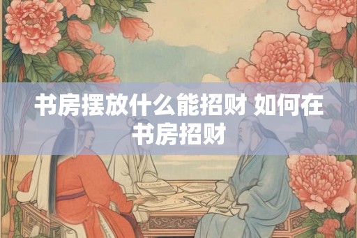 书房摆放什么能招财 如何在书房招财