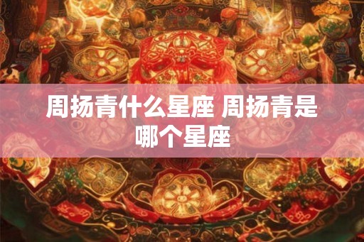 周扬青什么星座 周扬青是哪个星座 周扬青什么星座 周扬青是哪个星座