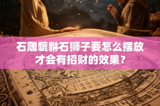 石雕貔貅石狮子要怎么摆放才会有招财的效果? 石雕貔貅石狮子要怎么摆放才会有招财的效果?
