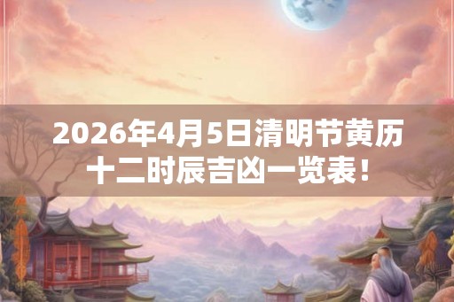 2026年4月5日清明节黄历十二时辰吉凶一览表！