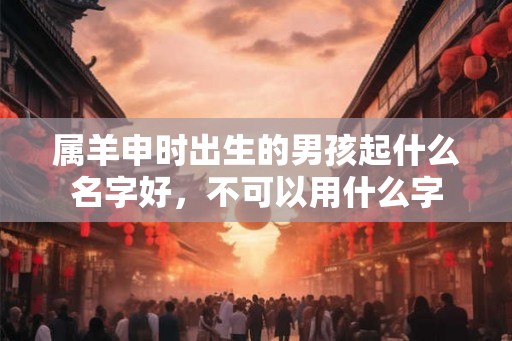 属羊申时出生的男孩起什么名字好，不可以用什么字