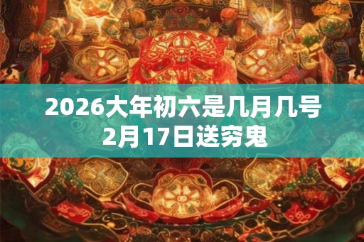2026大年初六是几月几号 2月17日送穷鬼