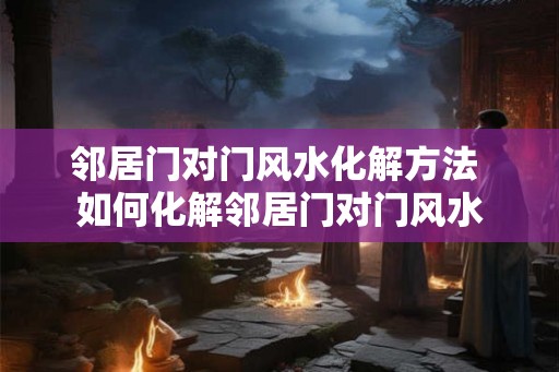 邻居门对门风水化解方法 如何化解邻居门对门风水