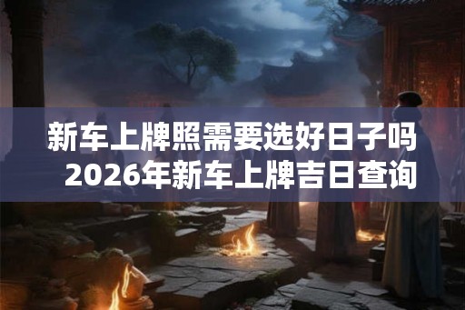 新车上牌照需要选好日子吗  2026年新车上牌吉日查询