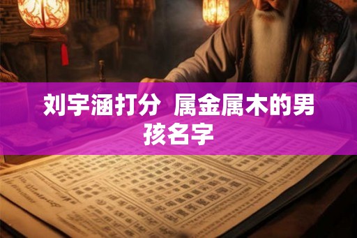 刘宇涵打分 属金属木的男孩名字 刘宇涵打分 属金属木的男孩名字