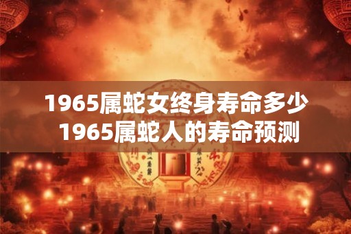1965属蛇女终身寿命多少 1965属蛇人的寿命预测 1965属蛇女终身寿命多少 1965属蛇人的寿命预测