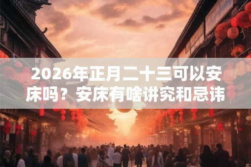 2026年正月二十三可以安床吗？安床有啥讲究和忌讳？