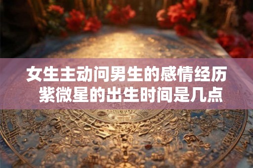 女生主动问男生的感情经历  紫微星的出生时间是几点