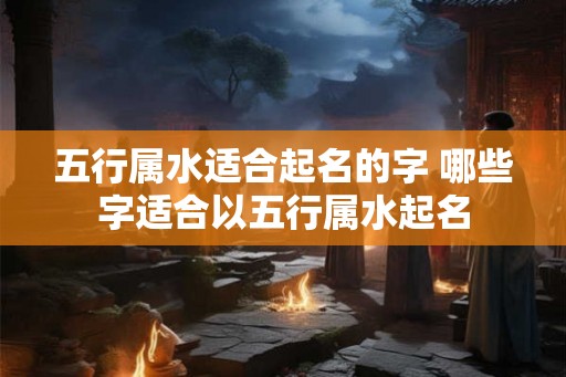 五行属水适合起名的字 哪些字适合以五行属水起名