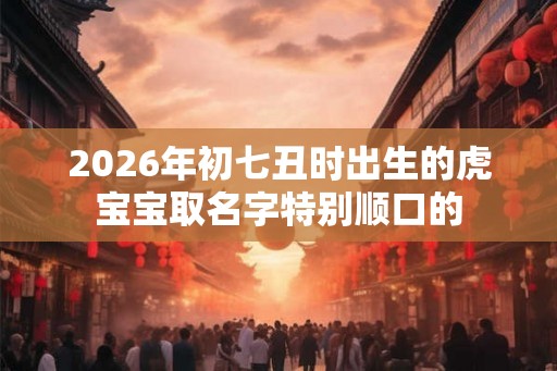 2026年初七丑时出生的虎宝宝取名字特别顺口的 2026年初七丑时出生的虎宝宝取名字特别顺口的