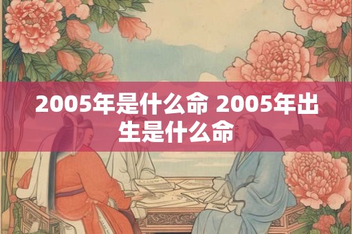 2005年是什么命 2005年出生是什么命 2005年是什么命 2005年出生是什么命