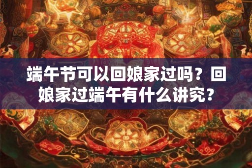 端午节可以回娘家过吗?回娘家过端午有什么讲究? 端午节可以回娘家过吗?回娘家过端午有什么讲究?