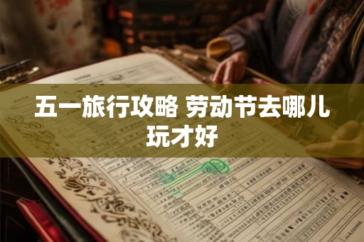 五一旅行攻略 劳动节去哪儿玩才好