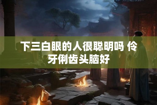 下三白眼的人很聪明吗 伶牙俐齿头脑好