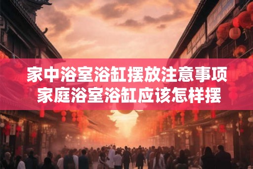 家中浴室浴缸摆放注意事项 家庭浴室浴缸应该怎样摆放