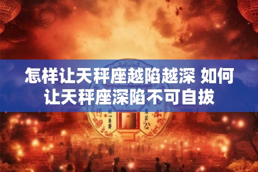 怎样让天秤座越陷越深 如何让天秤座深陷不可自拔 怎样让天秤座越陷越深 如何让天秤座深陷不可自拔