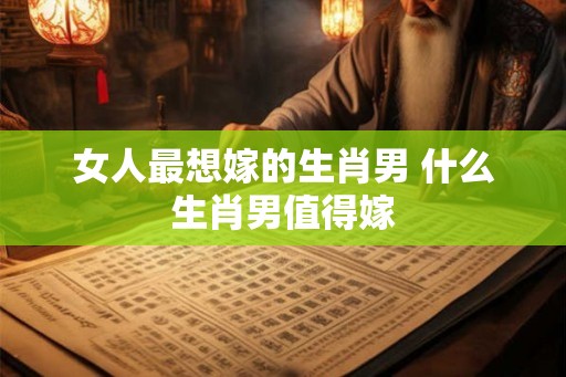 女人最想嫁的生肖男 什么生肖男值得嫁 女人最想嫁的生肖男 什么生肖男值得嫁