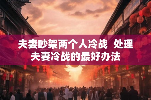 夫妻吵架两个人冷战  处理夫妻冷战的最好办法