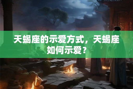 天蝎座的示爱方式，天蝎座如何示爱？