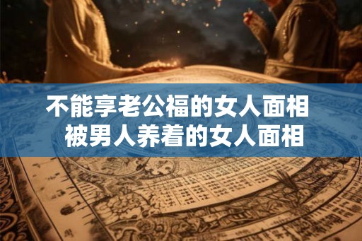 不能享老公福的女人面相  被男人养着的女人面相
