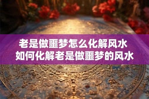 老是做噩梦怎么化解风水 如何化解老是做噩梦的风水