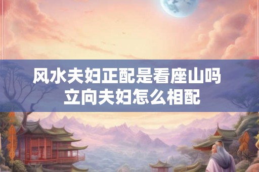 风水夫妇正配是看座山吗 立向夫妇怎么相配 风水夫妇正配是看座山吗 立向夫妇怎么相配