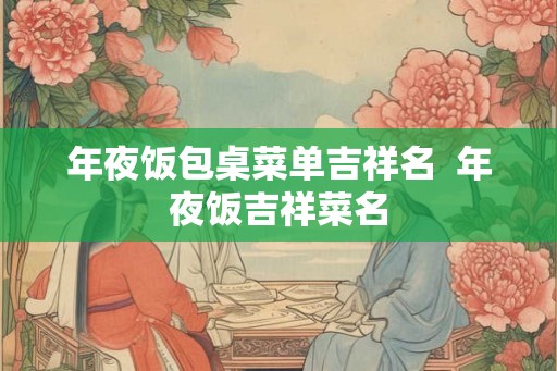 年夜饭包桌菜单吉祥名  年夜饭吉祥菜名
