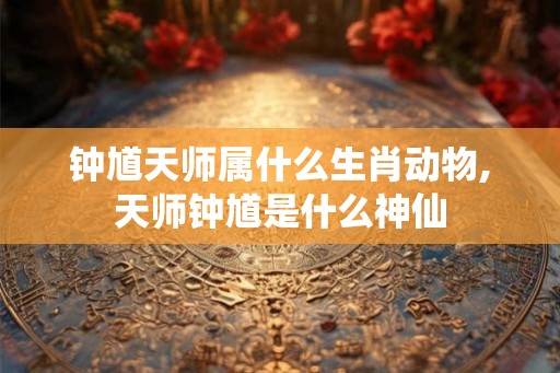 钟馗天师属什么生肖动物,天师钟馗是什么神仙