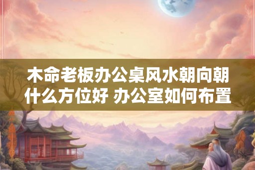木命老板办公桌风水朝向朝什么方位好 办公室如何布置 木命老板办公桌风水朝向朝什么方位好 办公室如何布置
