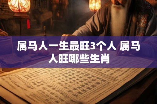 属马人一生最旺3个人 属马人旺哪些生肖 属马人一生最旺3个人 属马人旺哪些生肖