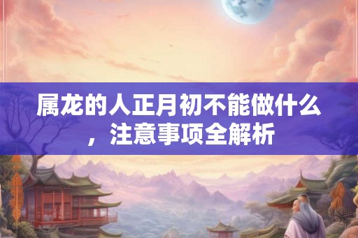 属龙的人正月初不能做什么，注意事项全解析