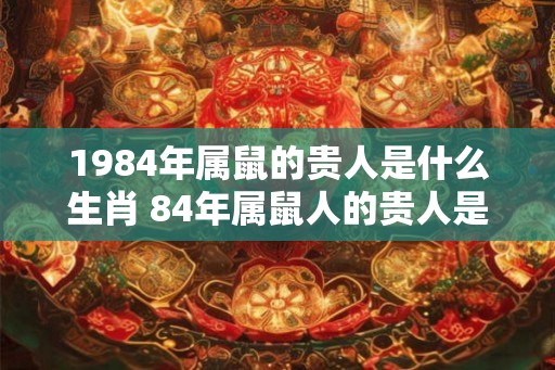 1984年属鼠的贵人是什么生肖 84年属鼠人的贵人是谁