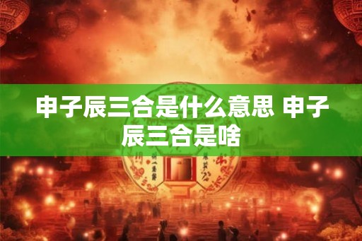 申子辰三合是什么意思 申子辰三合是啥 申子辰三合是什么意思 申子辰三合是啥