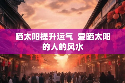 晒太阳提升运气 爱晒太阳的人的风水 晒太阳提升运气 爱晒太阳的人的风水