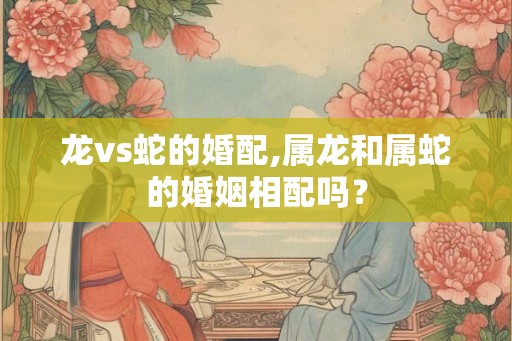 龙vs蛇的婚配,属龙和属蛇的婚姻相配吗？