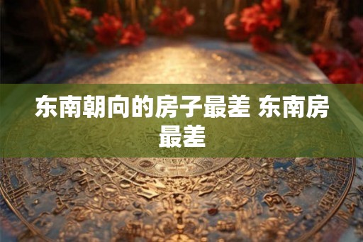 东南朝向的房子最差 东南房最差